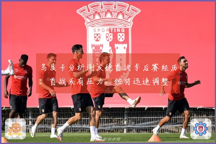 乌度卡分析谢泼德首次季后赛经历：首战或有压力，但将迅速调整
