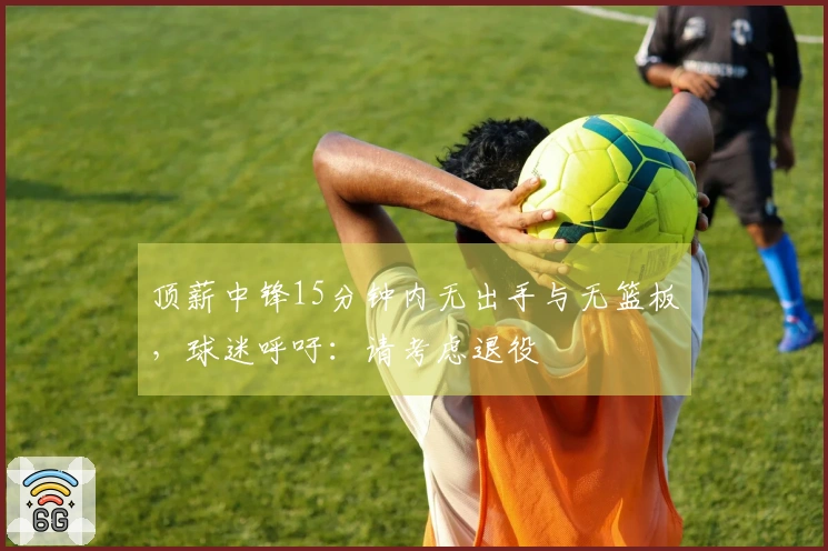顶薪中锋15分钟内无出手与无篮板，球迷呼吁：请考虑退役