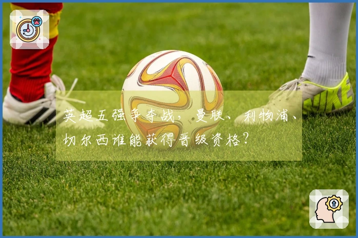 英超五强争夺战，曼联、利物浦、切尔西谁能获得晋级资格？
