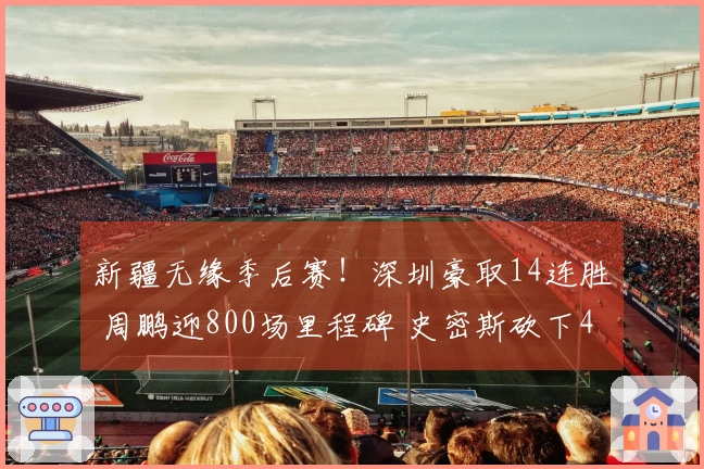 新疆无缘季后赛！深圳豪取14连胜 周鹏迎800场里程碑 史密斯砍下45分三双