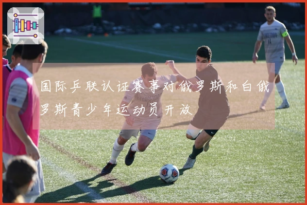 国际乒联认证赛事对俄罗斯和白俄罗斯青少年运动员开放