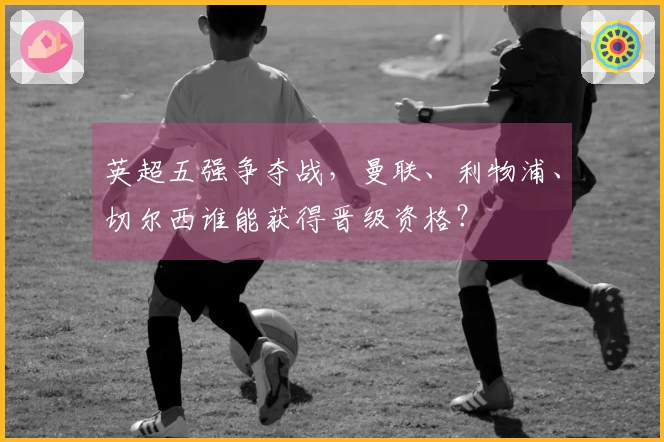 英超五强争夺战，曼联、利物浦、切尔西谁能获得晋级资格？