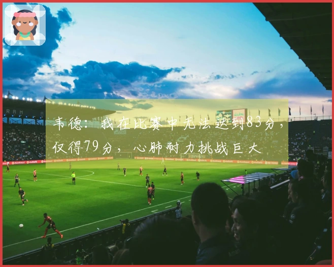 韦德：我在比赛中无法达到83分，仅得79分，心肺耐力挑战巨大