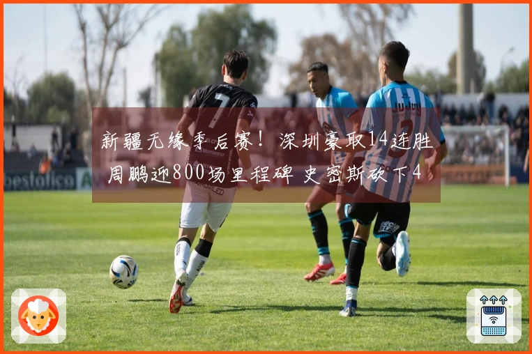 新疆无缘季后赛！深圳豪取14连胜 周鹏迎800场里程碑 史密斯砍下45分三双