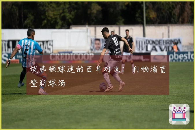 埃弗顿球迷的百年对决：利物浦首登新球场