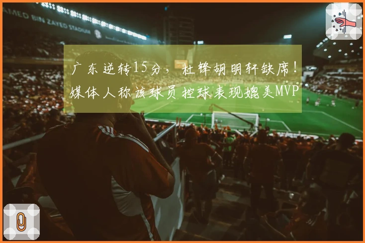广东逆转15分，杜锋胡明轩缺席！媒体人称该球员控球表现媲美MVP