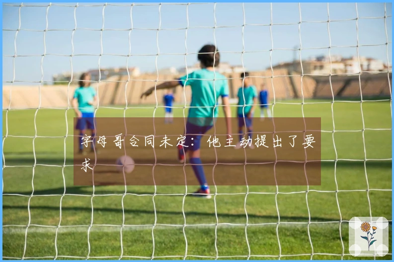 字母哥合同未定：他主动提出了要求