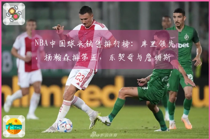 NBA中国球衣销售排行榜：库里领先，杨瀚森排第五，东契奇与詹姆斯分获第二和第三