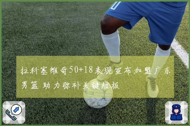 拉科塞维奇50+18表现宣布加盟广东男篮 助力弥补关键短板